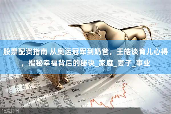 股票配资指南 从奥运冠军到奶爸，王皓谈育儿心得，揭秘幸福背后的秘诀_家庭_妻子_事业
