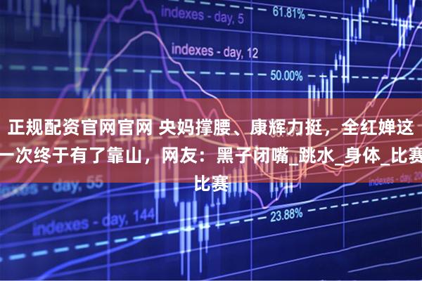 正规配资官网官网 央妈撑腰、康辉力挺，全红婵这一次终于有了靠山，网友：黑子闭嘴_跳水_身体_比赛