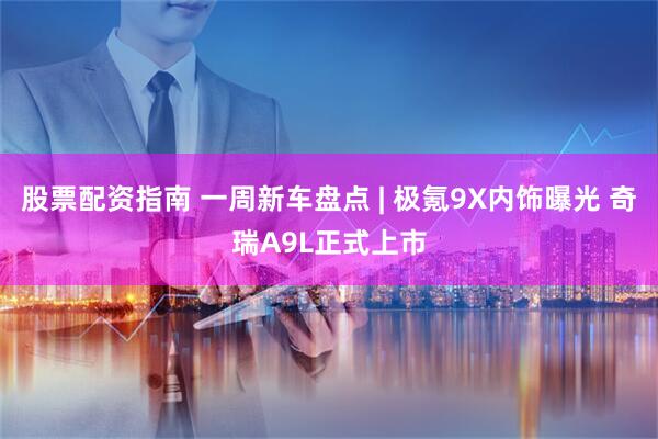 股票配资指南 一周新车盘点 | 极氪9X内饰曝光 奇瑞A9L正式上市