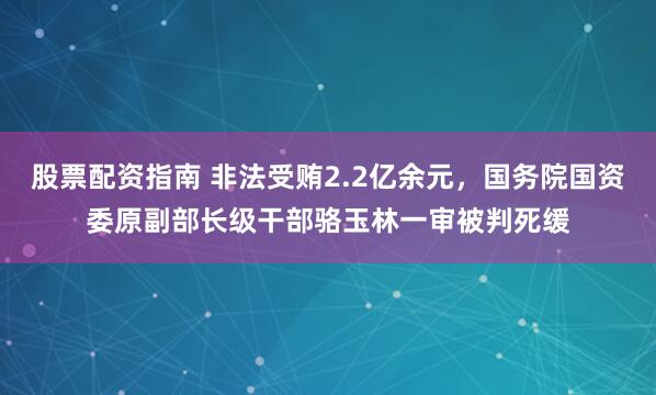 股票配资指南 非法受贿2.2亿余元，国务院国资委原副部长级干部骆玉林一审被判死缓