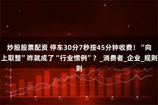 炒股股票配资 停车30分7秒按45分钟收费！“向上取整”咋就成了“行业惯例”？_消费者_企业_规则