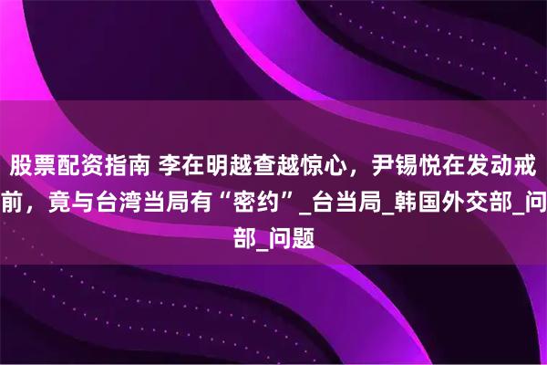 股票配资指南 李在明越查越惊心，尹锡悦在发动戒严前，竟与台湾当局有“密约”_台当局_韩国外交部_问题