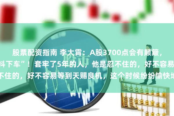 股票配资指南 李大霄：A股3700点会有颠簸，千万不要在这个时候被“抖下车”！套牢了5年的人，他是忍不住的，好不容易等到天赐良机，这个时候纷纷愉快地解套离场