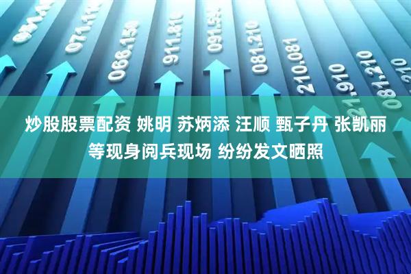 炒股股票配资 姚明 苏炳添 汪顺 甄子丹 张凯丽等现身阅兵现场 纷纷发文晒照