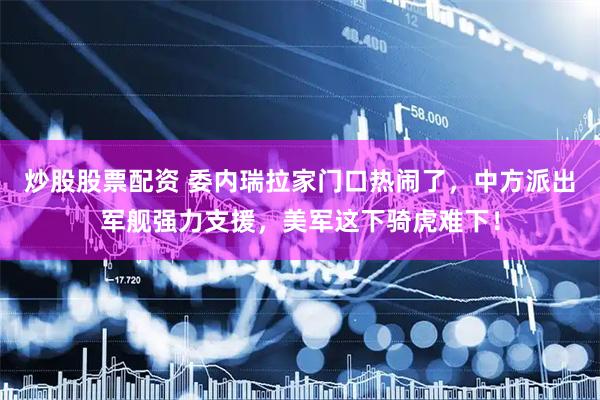 炒股股票配资 委内瑞拉家门口热闹了，中方派出军舰强力支援，美军这下骑虎难下！
