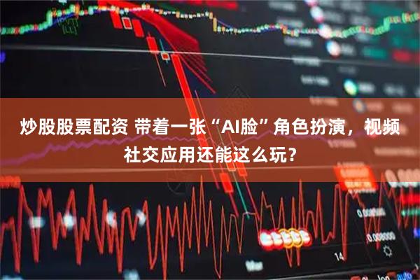 炒股股票配资 带着一张“AI脸”角色扮演，视频社交应用还能这么玩？