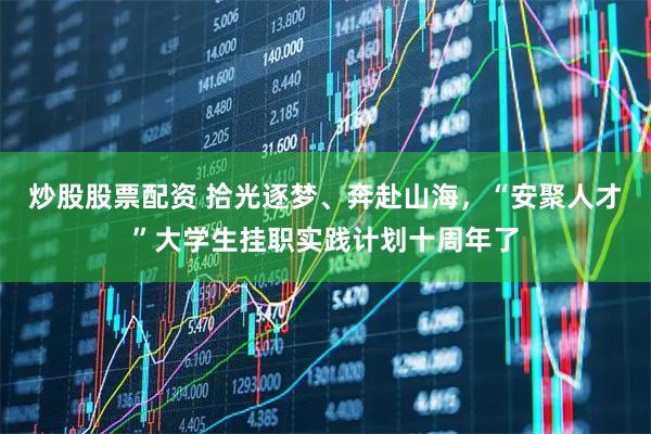 炒股股票配资 拾光逐梦、奔赴山海，“安聚人才”大学生挂职实践计划十周年了