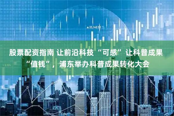 股票配资指南 让前沿科技 “可感” 让科普成果 “值钱”，浦东举办科普成果转化大会