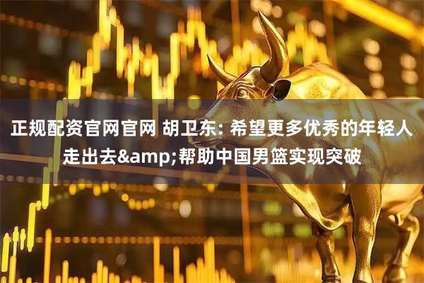 正规配资官网官网 胡卫东: 希望更多优秀的年轻人走出去&帮助中国男篮实现突破