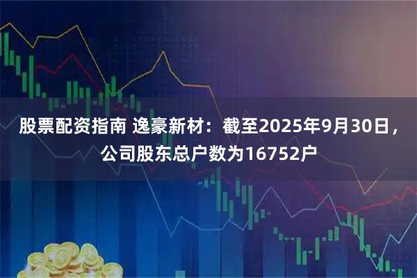 股票配资指南 逸豪新材：截至2025年9月30日，公司股东总户数为16752户