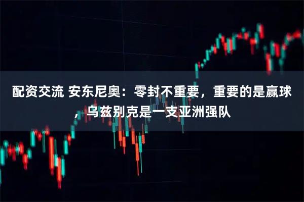 配资交流 安东尼奥：零封不重要，重要的是赢球，乌兹别克是一支亚洲强队